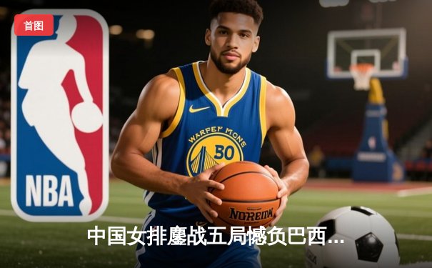 中国女排鏖战五局憾负巴西 张常宁强势回归砍下全队最高分