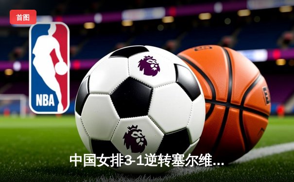 中国女排3-1逆转塞尔维亚，张常宁砍22分率队夺世联赛开门红