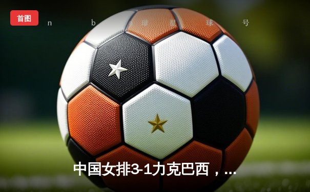 中国女排3-1力克巴西，张常宁复出砍18分率队迎开门红