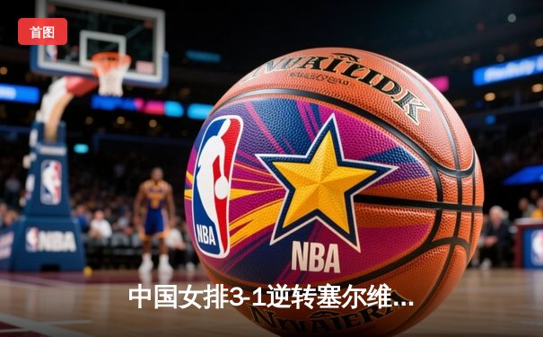 中国女排3-1逆转塞尔维亚，张常宁砍28分率队夺世联赛开门红