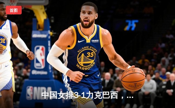 中国女排3-1力克巴西，李盈莹狂砍28分率队豪取世界联赛开门红