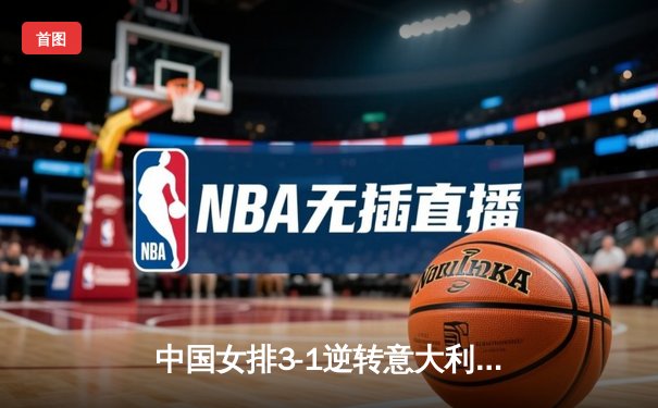 中国女排3-1逆转意大利，张常宁复出砍18分率队夺开门红