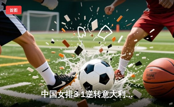 中国女排3-1逆转意大利，李盈莹狂砍26分捍卫主场