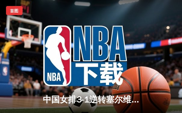 中国女排3-1逆转塞尔维亚，张常宁伤愈复出砍下18分