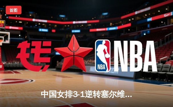 中国女排3-1逆转塞尔维亚，张常宁伤愈复出砍18分