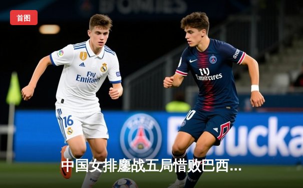 中国女排鏖战五局惜败巴西，张常宁复出砍下22分展现核心价值