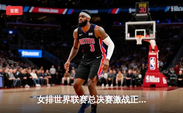 女排世界联赛总决赛激战正酣，中国女排逆转巴西挺进四强