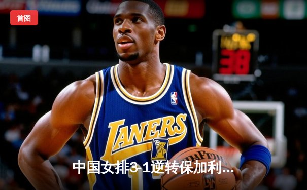 中国女排3-1逆转保加利亚，张常宁替补登场成关键转折