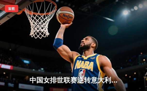 中国女排世联赛逆转意大利，张常宁替补登场定乾坤