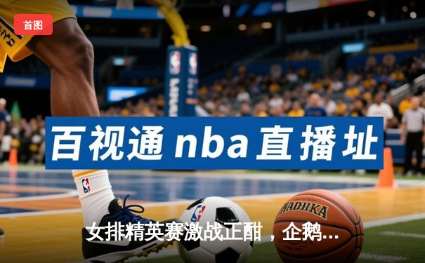 女排精英赛激战正酣，企鹅体育免费直播见证王云蕗关键分救主