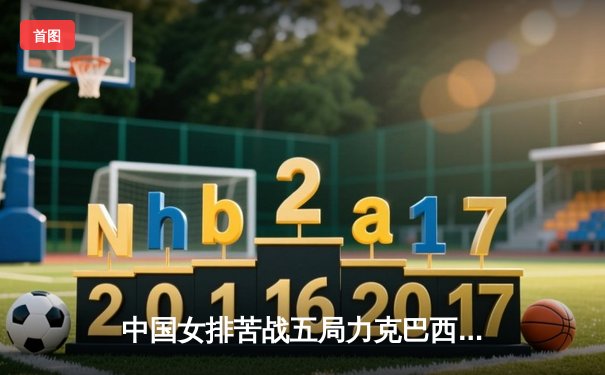 中国女排苦战五局力克巴西，张常宁复出砍18分成关键先生