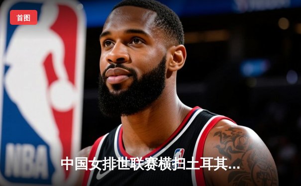 中国女排世联赛横扫土耳其，蔡家军豪取六连胜