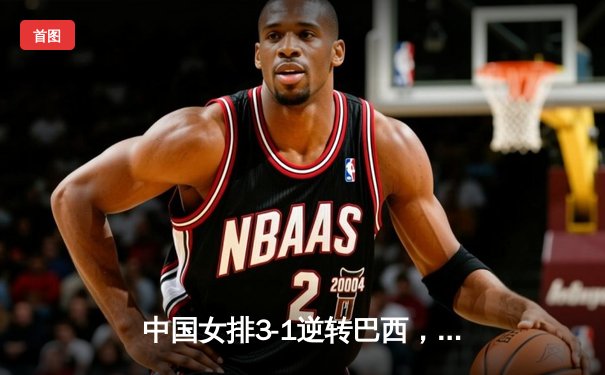 中国女排3-1逆转巴西，李盈莹狂砍28分率队迎世界联赛开门红