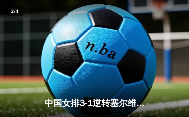 中国女排3-1逆转塞尔维亚，张常宁砍24分率队夺世联赛开门红 - 2
