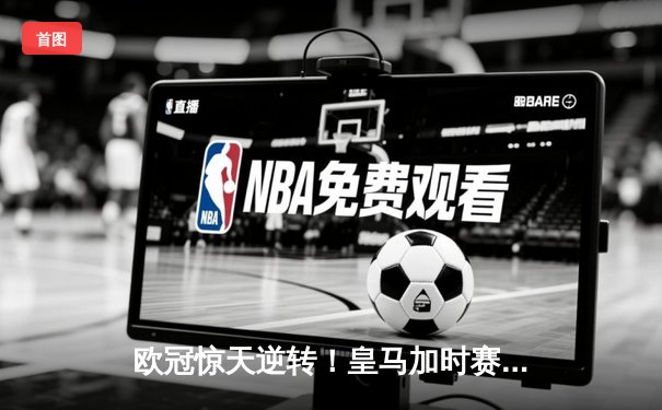欧冠惊天逆转！皇马加时赛3-2绝杀拜仁，维尼修斯传射建功